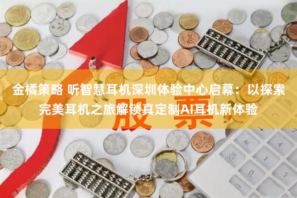 金橘策略 听智慧耳机深圳体验中心启幕：以探索完美耳机之旅解锁真定制AI耳机新体验