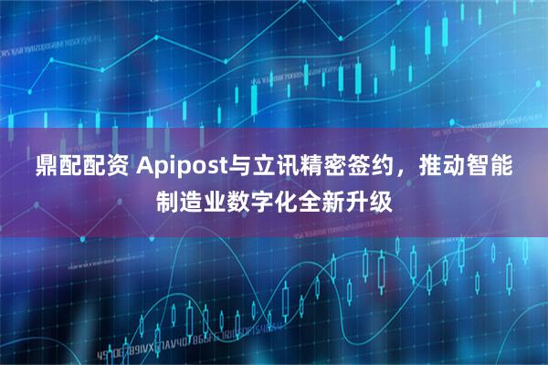 鼎配配资 Apipost与立讯精密签约，推动智能制造业数字化全新升级