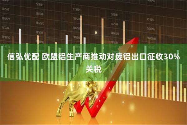 信弘优配 欧盟铝生产商推动对废铝出口征收30%关税