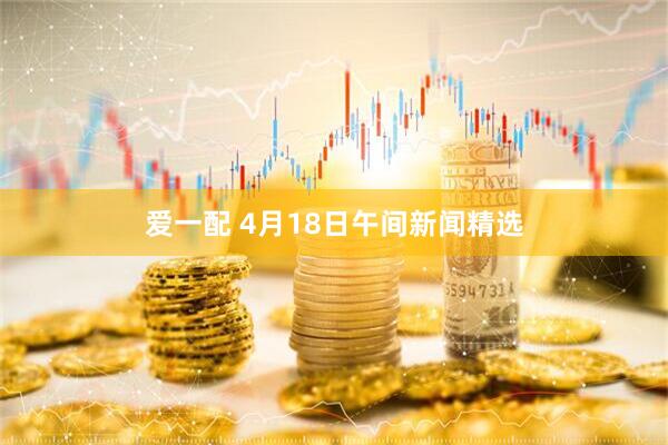 爱一配 4月18日午间新闻精选
