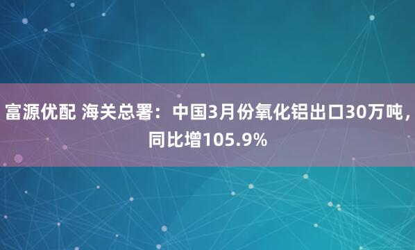 富源优配 海关总署：中国3月份氧化铝出口30万吨，同比增105.9%