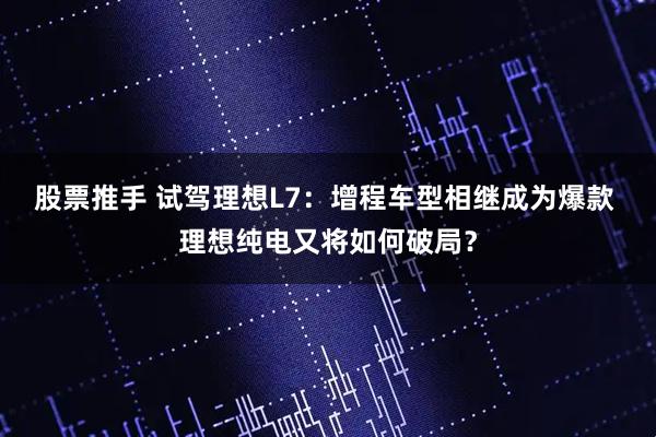 股票推手 试驾理想L7:增程车型相继成为爆款 理想纯电又将如何破局?