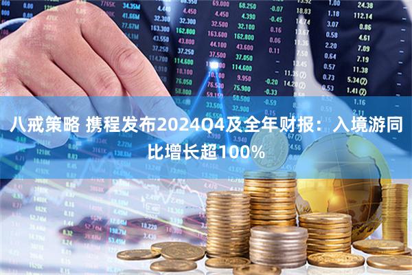 八戒策略 携程发布2024Q4及全年财报：入境游同比增长超100%