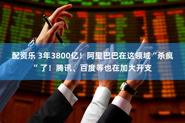 配资乐 3年3800亿!阿里巴巴在这领域“杀疯”了!腾讯、百度等也在加大开支