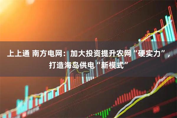 上上通 南方电网:加大投资提升农网“硬实力”,打造海岛供电“新模式”