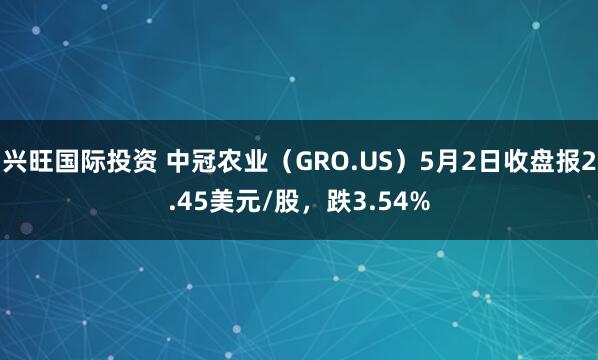 兴旺国际投资 中冠农业(GRO.US)5月2日收盘报2.45美元/股,跌3.54%