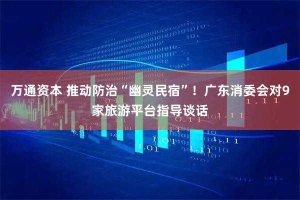 万通资本 推动防治“幽灵民宿”!广东消委会对9家旅游平台指导谈话