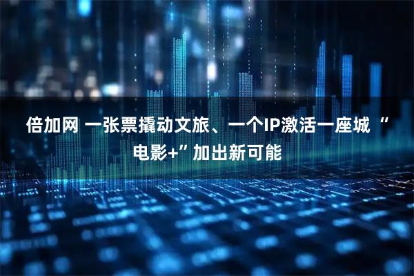 倍加网 一张票撬动文旅、一个IP激活一座城 “电影+”加出新可能