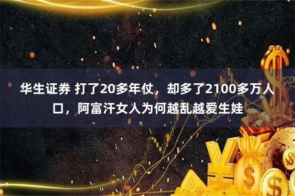 华生证券 打了20多年仗,却多了2100多万人口,阿富汗女人为何越乱越爱生娃