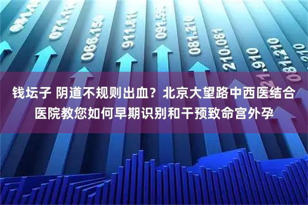 钱坛子 阴道不规则出血?北京大望路中西医结合医院教您如何早期识别和干预致命宫外孕