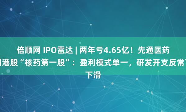 倍顺网 IPO雷达 | 两年亏4.65亿!先通医药冲刺港股“核药第一股”:盈利模式单一,研发开支反常下滑