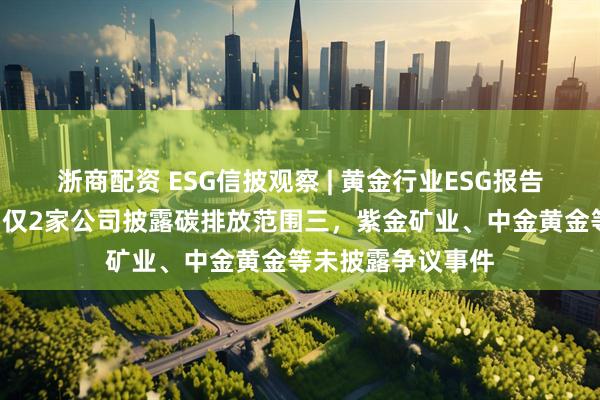 浙商配资 ESG信披观察 | 黄金行业ESG报告欠缺“含金量”:仅2家公司披露碳排放范围三,紫金矿业、中金黄金等未披露争议事件