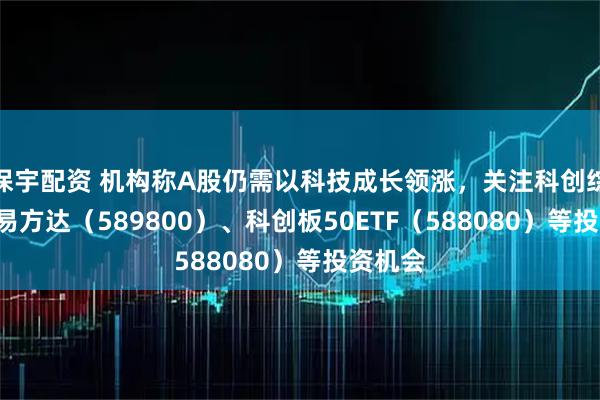 保宇配资 机构称A股仍需以科技成长领涨,关注科创综指ETF易方达(589800)、科创板50ETF(588080)等投资机会