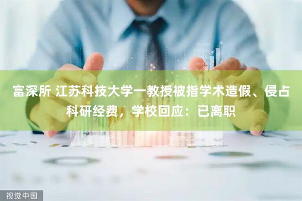 富深所 江苏科技大学一教授被指学术造假、侵占科研经费,学校回应:已离职