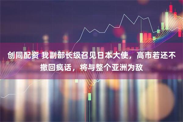 创同配资 我副部长级召见日本大使,高市若还不撤回疯话,将与整个亚洲为敌