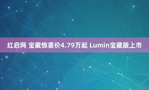 红启网 宝藏惊喜价4.79万起 Lumin宝藏版上市