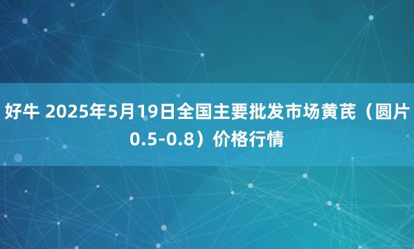 好牛 2025年5月19日全国主要批发市场黄芪（圆片0.5-0.8）价格行情