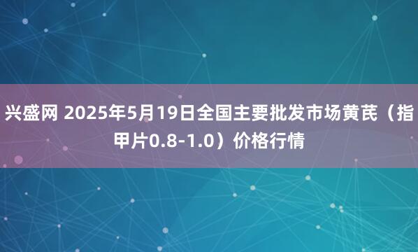 兴盛网 2025年5月19日全国主要批发市场黄芪（指甲片0.8-1.0）价格行情