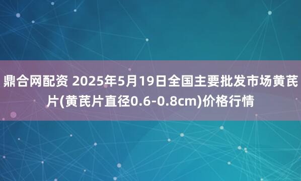 鼎合网配资 2025年5月19日全国主要批发市场黄芪片(黄芪片直径0.6-0.8cm)价格行情