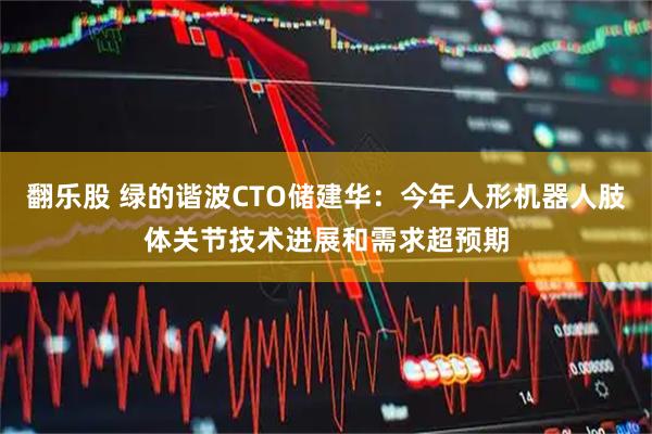翻乐股 绿的谐波CTO储建华：今年人形机器人肢体关节技术进展和需求超预期