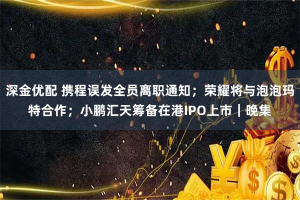 深金优配 携程误发全员离职通知；荣耀将与泡泡玛特合作；小鹏汇天筹备在港IPO上市｜晚集