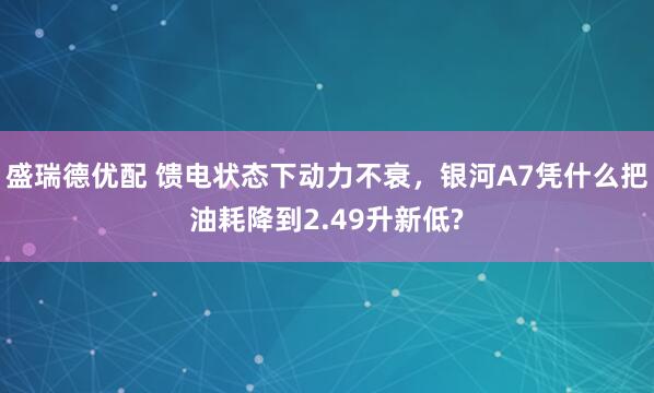 盛瑞德优配 馈电状态下动力不衰，银河A7凭什么把油耗降到2.49升新低?