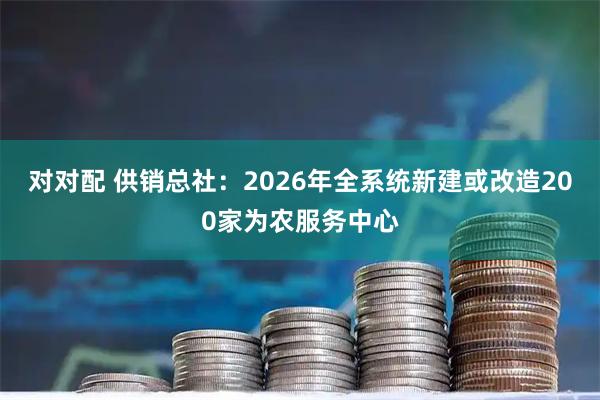对对配 供销总社：2026年全系统新建或改造200家为农服务中心
