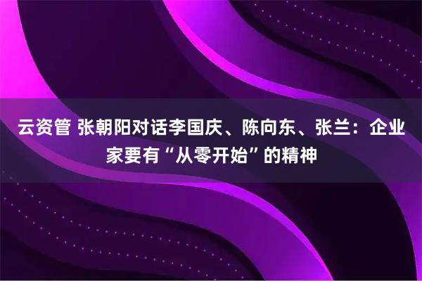 云资管 张朝阳对话李国庆、陈向东、张兰：企业家要有“从零开始”的精神