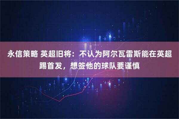 永信策略 英超旧将：不认为阿尔瓦雷斯能在英超踢首发，想签他的球队要谨慎