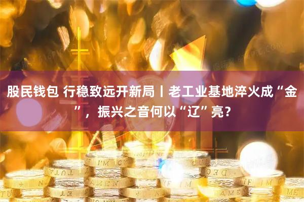股民钱包 行稳致远开新局丨老工业基地淬火成“金”,振兴之音何以“辽”亮?