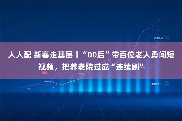 人人配 新春走基层丨“00后”带百位老人勇闯短视频，把养老院过成“连续剧”