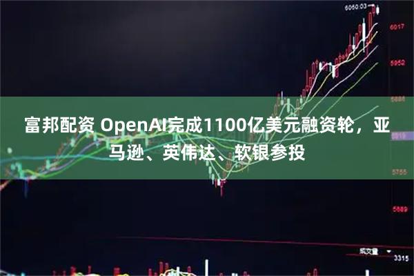 富邦配资 OpenAI完成1100亿美元融资轮,亚马逊、英伟达、软银参投