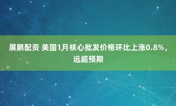 展鹏配资 美国1月核心批发价格环比上涨0.8%,远超预期