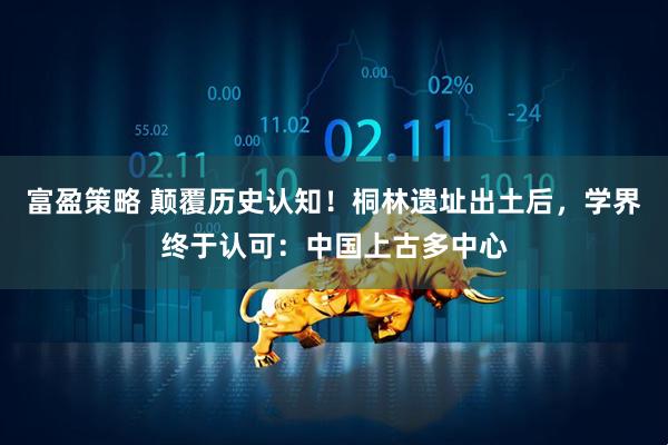 富盈策略 颠覆历史认知！桐林遗址出土后，学界终于认可：中国上古多中心