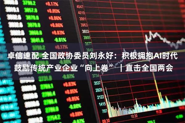 卓信速配 全国政协委员刘永好:积极拥抱AI时代 鼓励传统产业企业“向上卷” |直击全国两会