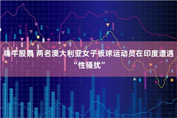 嗨牛股票 两名澳大利亚女子板球运动员在印度遭遇“性骚扰”