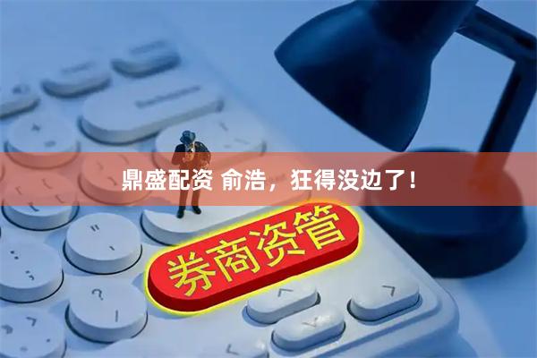 鼎盛配资 俞浩，狂得没边了！