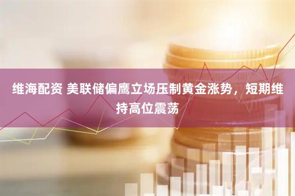 维海配资 美联储偏鹰立场压制黄金涨势，短期维持高位震荡