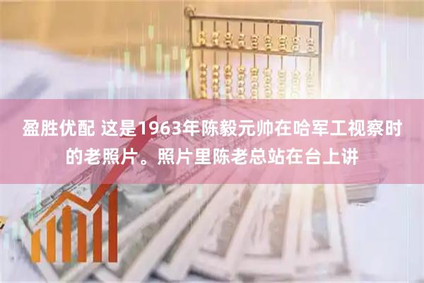 盈胜优配 这是1963年陈毅元帅在哈军工视察时的老照片。照片里陈老总站在台上讲